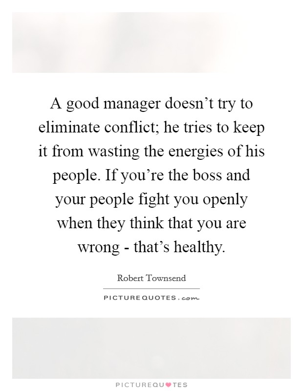 A good manager doesn't try to eliminate conflict; he tries to keep it from wasting the energies of his people. If you're the boss and your people fight you openly when they think that you are wrong - that's healthy Picture Quote #1