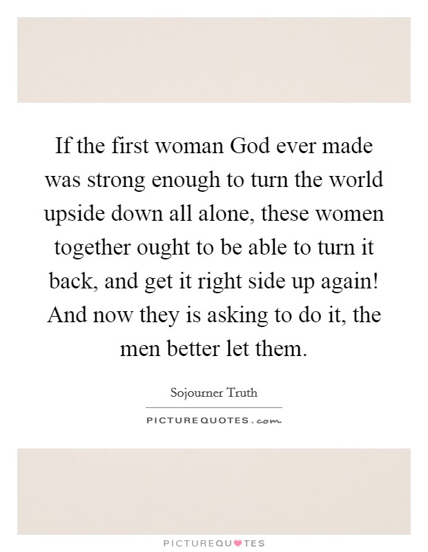 If the first woman God ever made was strong enough to turn the world upside down all alone, these women together ought to be able to turn it back, and get it right side up again! And now they is asking to do it, the men better let them Picture Quote #1