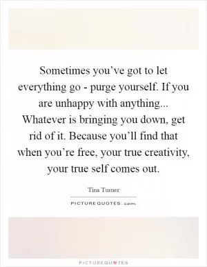 Sometimes you’ve got to let everything go - purge yourself. If you are unhappy with anything... Whatever is bringing you down, get rid of it. Because you’ll find that when you’re free, your true creativity, your true self comes out Picture Quote #1