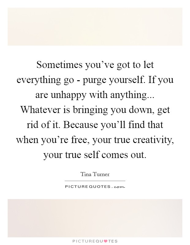 Sometimes you've got to let everything go - purge yourself. If you are unhappy with anything... Whatever is bringing you down, get rid of it. Because you'll find that when you're free, your true creativity, your true self comes out Picture Quote #1