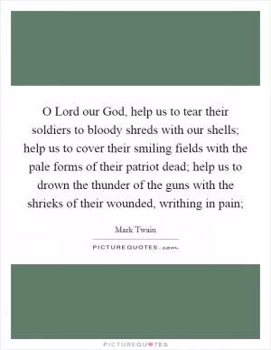 O Lord our God, help us to tear their soldiers to bloody shreds with our shells; help us to cover their smiling fields with the pale forms of their patriot dead; help us to drown the thunder of the guns with the shrieks of their wounded, writhing in pain; Picture Quote #1