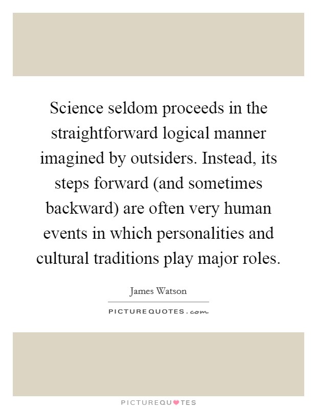 Science seldom proceeds in the straightforward logical manner imagined by outsiders. Instead, its steps forward (and sometimes backward) are often very human events in which personalities and cultural traditions play major roles Picture Quote #1
