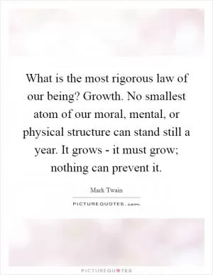 What is the most rigorous law of our being? Growth. No smallest atom of our moral, mental, or physical structure can stand still a year. It grows - it must grow; nothing can prevent it Picture Quote #1
