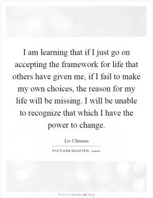 I am learning that if I just go on accepting the framework for life that others have given me, if I fail to make my own choices, the reason for my life will be missing. I will be unable to recognize that which I have the power to change Picture Quote #1