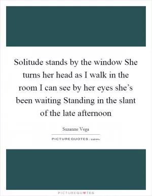 Solitude stands by the window She turns her head as I walk in the room I can see by her eyes she’s been waiting Standing in the slant of the late afternoon Picture Quote #1
