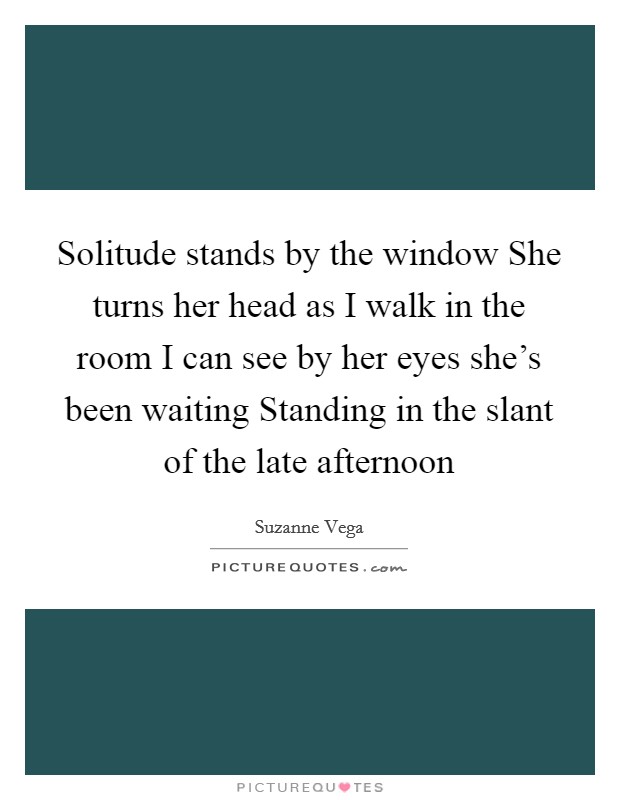 Solitude stands by the window She turns her head as I walk in the room I can see by her eyes she's been waiting Standing in the slant of the late afternoon Picture Quote #1