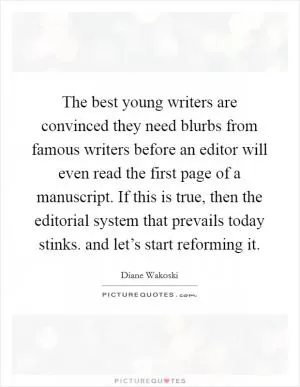The best young writers are convinced they need blurbs from famous writers before an editor will even read the first page of a manuscript. If this is true, then the editorial system that prevails today stinks. and let’s start reforming it Picture Quote #1