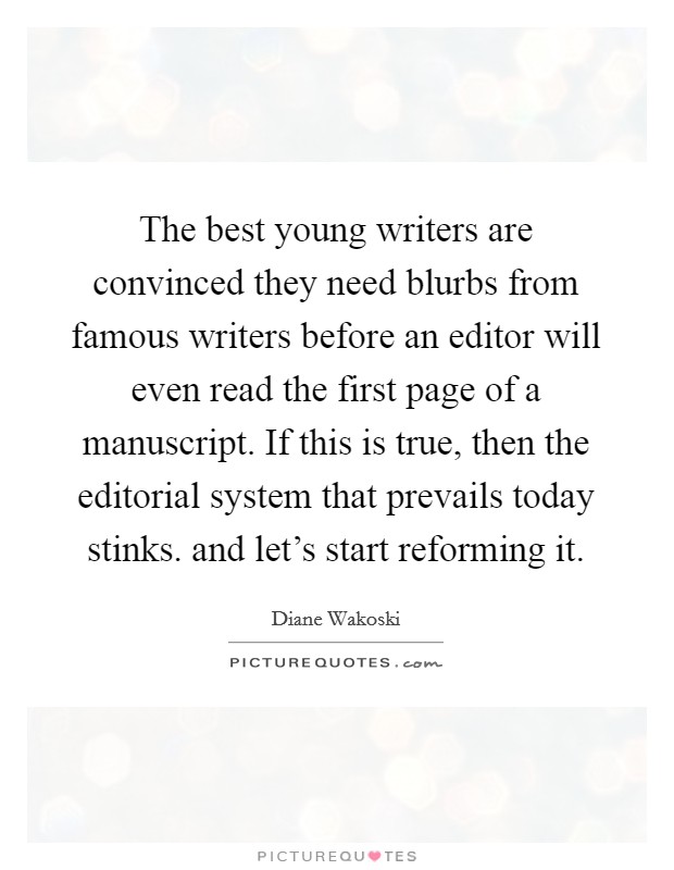 The best young writers are convinced they need blurbs from famous writers before an editor will even read the first page of a manuscript. If this is true, then the editorial system that prevails today stinks. and let's start reforming it Picture Quote #1