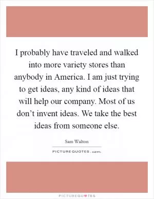 I probably have traveled and walked into more variety stores than anybody in America. I am just trying to get ideas, any kind of ideas that will help our company. Most of us don’t invent ideas. We take the best ideas from someone else Picture Quote #1