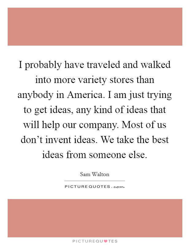 I probably have traveled and walked into more variety stores than anybody in America. I am just trying to get ideas, any kind of ideas that will help our company. Most of us don't invent ideas. We take the best ideas from someone else Picture Quote #1
