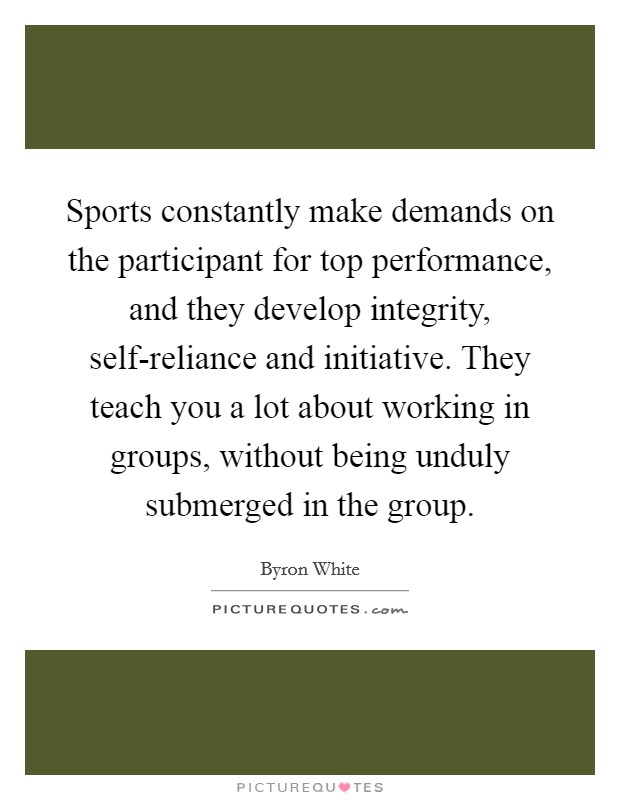Sports constantly make demands on the participant for top performance, and they develop integrity, self-reliance and initiative. They teach you a lot about working in groups, without being unduly submerged in the group Picture Quote #1