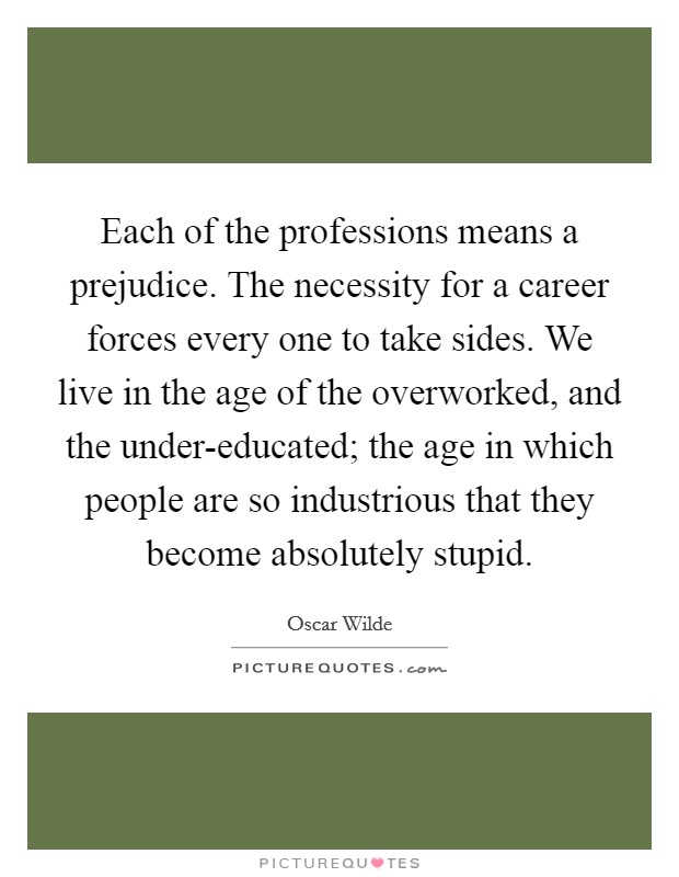 Each of the professions means a prejudice. The necessity for a career forces every one to take sides. We live in the age of the overworked, and the under-educated; the age in which people are so industrious that they become absolutely stupid Picture Quote #1