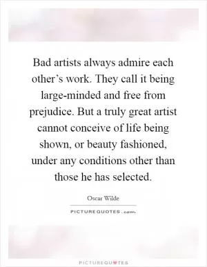 Bad artists always admire each other’s work. They call it being large-minded and free from prejudice. But a truly great artist cannot conceive of life being shown, or beauty fashioned, under any conditions other than those he has selected Picture Quote #1