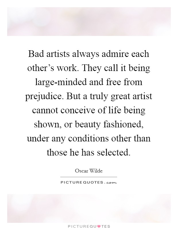 Bad artists always admire each other's work. They call it being large-minded and free from prejudice. But a truly great artist cannot conceive of life being shown, or beauty fashioned, under any conditions other than those he has selected Picture Quote #1