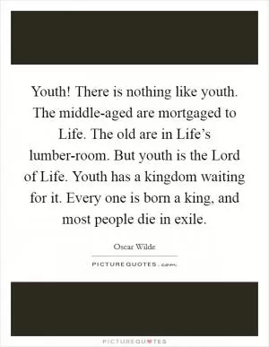 Youth! There is nothing like youth. The middle-aged are mortgaged to Life. The old are in Life’s lumber-room. But youth is the Lord of Life. Youth has a kingdom waiting for it. Every one is born a king, and most people die in exile Picture Quote #1
