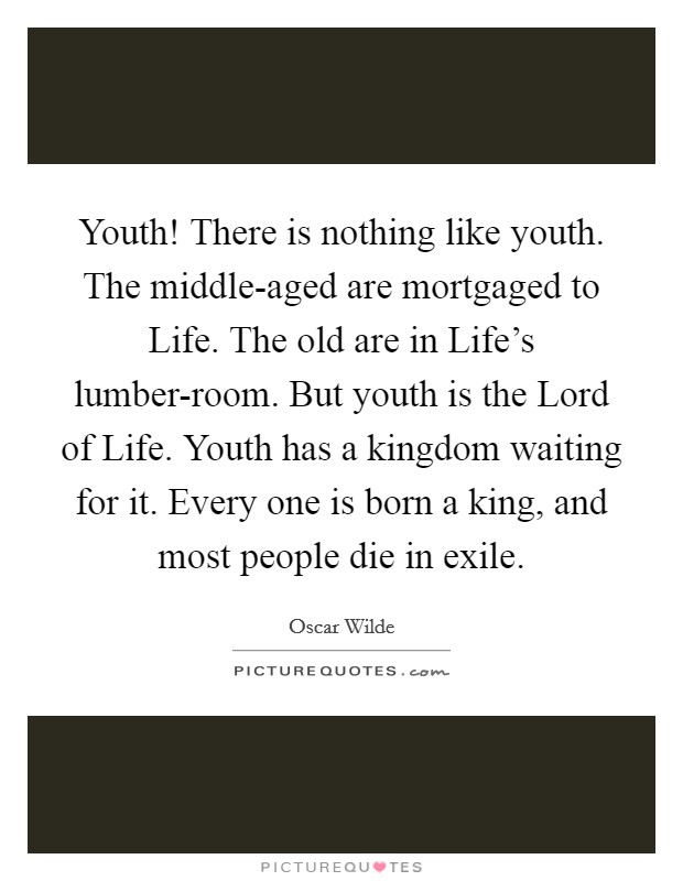 Youth! There is nothing like youth. The middle-aged are mortgaged to Life. The old are in Life's lumber-room. But youth is the Lord of Life. Youth has a kingdom waiting for it. Every one is born a king, and most people die in exile Picture Quote #1