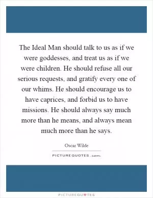 The Ideal Man should talk to us as if we were goddesses, and treat us as if we were children. He should refuse all our serious requests, and gratify every one of our whims. He should encourage us to have caprices, and forbid us to have missions. He should always say much more than he means, and always mean much more than he says Picture Quote #1
