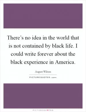 There’s no idea in the world that is not contained by black life. I could write forever about the black experience in America Picture Quote #1