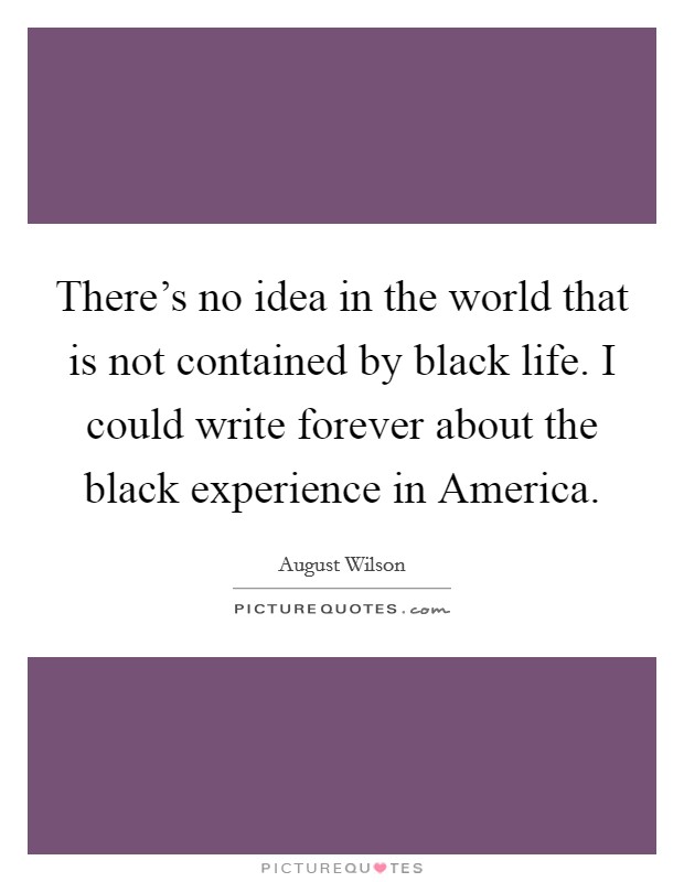 There's no idea in the world that is not contained by black life. I could write forever about the black experience in America Picture Quote #1