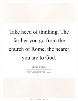 Take heed of thinking. The farther you go from the church of Rome, the nearer you are to God Picture Quote #1