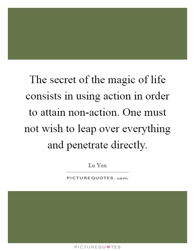 The secret of the magic of life consists in using action in order to attain non-action. One must not wish to leap over everything and penetrate directly Picture Quote #1