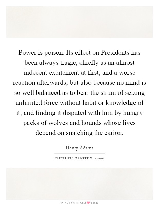 Power is poison. Its effect on Presidents has been always tragic, chiefly as an almost indecent excitement at first, and a worse reaction afterwards; but also because no mind is so well balanced as to bear the strain of seizing unlimited force without habit or knowledge of it; and finding it disputed with him by hungry packs of wolves and hounds whose lives depend on snatching the carion Picture Quote #1