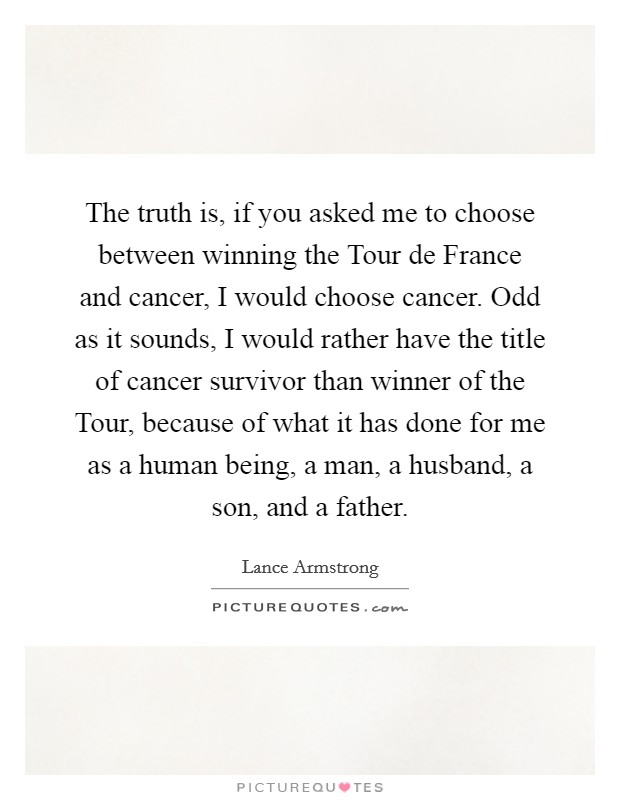 The truth is, if you asked me to choose between winning the Tour de France and cancer, I would choose cancer. Odd as it sounds, I would rather have the title of cancer survivor than winner of the Tour, because of what it has done for me as a human being, a man, a husband, a son, and a father Picture Quote #1