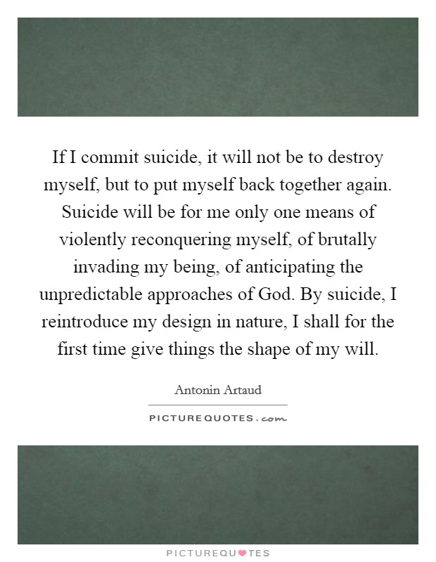 If I commit suicide, it will not be to destroy myself, but to put myself back together again. Suicide will be for me only one means of violently reconquering myself, of brutally invading my being, of anticipating the unpredictable approaches of God. By suicide, I reintroduce my design in nature, I shall for the first time give things the shape of my will Picture Quote #1