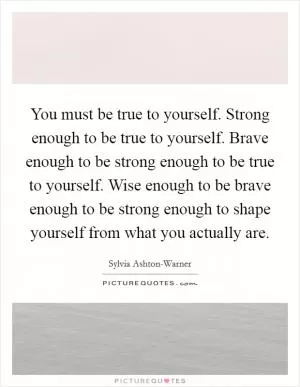 You must be true to yourself. Strong enough to be true to yourself. Brave enough to be strong enough to be true to yourself. Wise enough to be brave enough to be strong enough to shape yourself from what you actually are Picture Quote #1