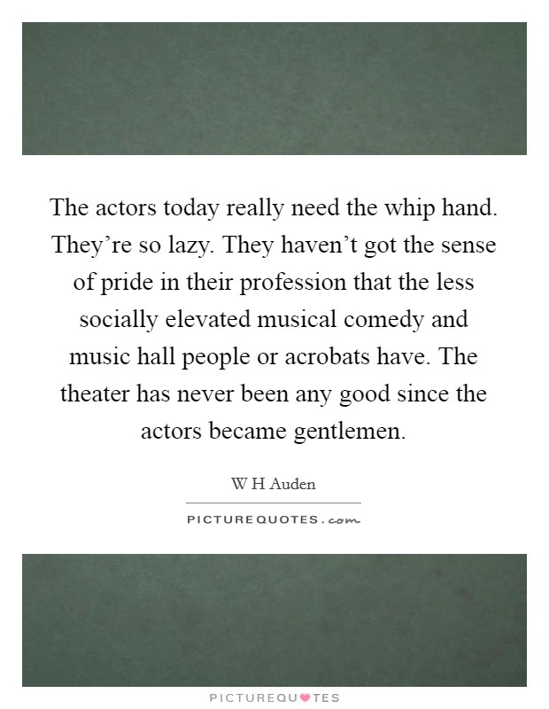 The actors today really need the whip hand. They're so lazy. They haven't got the sense of pride in their profession that the less socially elevated musical comedy and music hall people or acrobats have. The theater has never been any good since the actors became gentlemen Picture Quote #1
