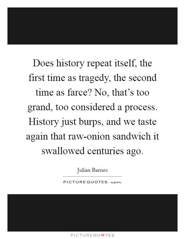 Does history repeat itself, the first time as tragedy, the second time as farce? No, that's too grand, too considered a process. History just burps, and we taste again that raw-onion sandwich it swallowed centuries ago Picture Quote #1