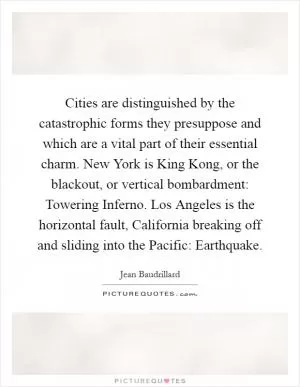 Cities are distinguished by the catastrophic forms they presuppose and which are a vital part of their essential charm. New York is King Kong, or the blackout, or vertical bombardment: Towering Inferno. Los Angeles is the horizontal fault, California breaking off and sliding into the Pacific: Earthquake Picture Quote #1
