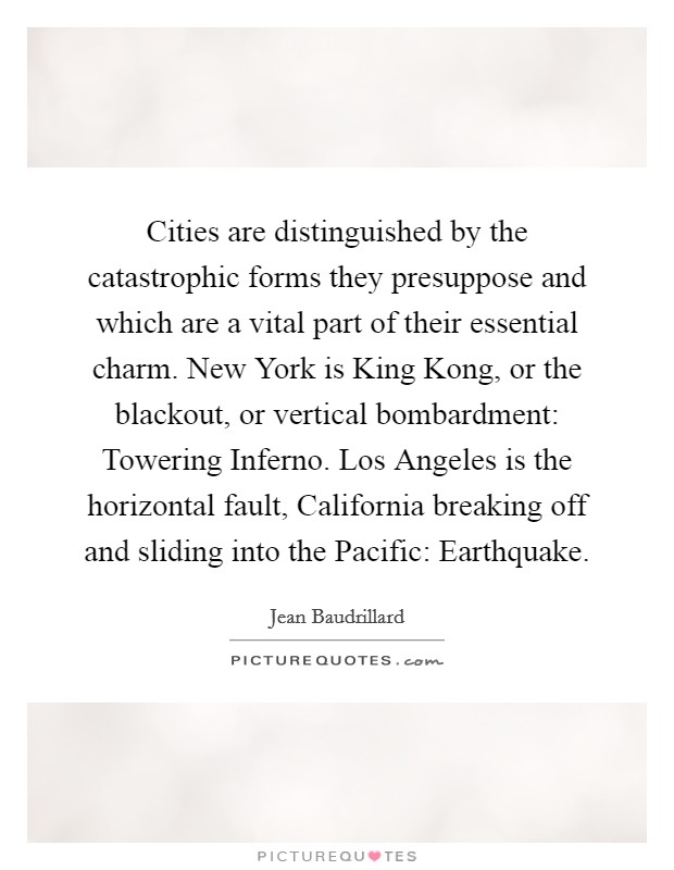 Cities are distinguished by the catastrophic forms they presuppose and which are a vital part of their essential charm. New York is King Kong, or the blackout, or vertical bombardment: Towering Inferno. Los Angeles is the horizontal fault, California breaking off and sliding into the Pacific: Earthquake Picture Quote #1