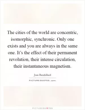 The cities of the world are concentric, isomorphic, synchronic. Only one exists and you are always in the same one. It’s the effect of their permanent revolution, their intense circulation, their instantaneous magnetism Picture Quote #1