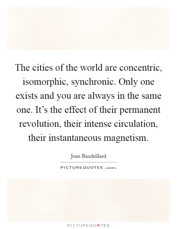 The cities of the world are concentric, isomorphic, synchronic. Only one exists and you are always in the same one. It's the effect of their permanent revolution, their intense circulation, their instantaneous magnetism Picture Quote #1