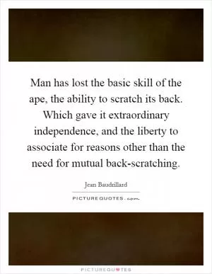Man has lost the basic skill of the ape, the ability to scratch its back. Which gave it extraordinary independence, and the liberty to associate for reasons other than the need for mutual back-scratching Picture Quote #1