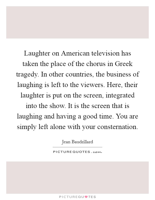 Laughter on American television has taken the place of the chorus in Greek tragedy. In other countries, the business of laughing is left to the viewers. Here, their laughter is put on the screen, integrated into the show. It is the screen that is laughing and having a good time. You are simply left alone with your consternation Picture Quote #1