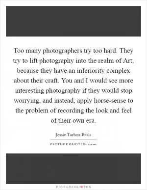 Too many photographers try too hard. They try to lift photography into the realm of Art, because they have an inferiority complex about their craft. You and I would see more interesting photography if they would stop worrying, and instead, apply horse-sense to the problem of recording the look and feel of their own era Picture Quote #1
