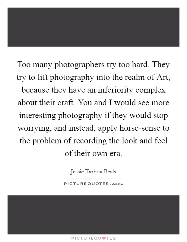 Too many photographers try too hard. They try to lift photography into the realm of Art, because they have an inferiority complex about their craft. You and I would see more interesting photography if they would stop worrying, and instead, apply horse-sense to the problem of recording the look and feel of their own era Picture Quote #1