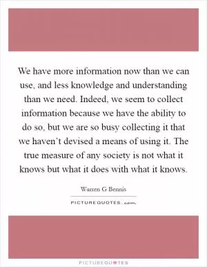 We have more information now than we can use, and less knowledge and understanding than we need. Indeed, we seem to collect information because we have the ability to do so, but we are so busy collecting it that we haven’t devised a means of using it. The true measure of any society is not what it knows but what it does with what it knows Picture Quote #1