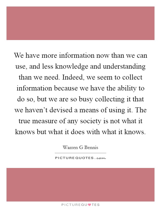 We have more information now than we can use, and less knowledge and understanding than we need. Indeed, we seem to collect information because we have the ability to do so, but we are so busy collecting it that we haven't devised a means of using it. The true measure of any society is not what it knows but what it does with what it knows Picture Quote #1