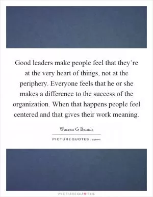 Good leaders make people feel that they’re at the very heart of things, not at the periphery. Everyone feels that he or she makes a difference to the success of the organization. When that happens people feel centered and that gives their work meaning Picture Quote #1