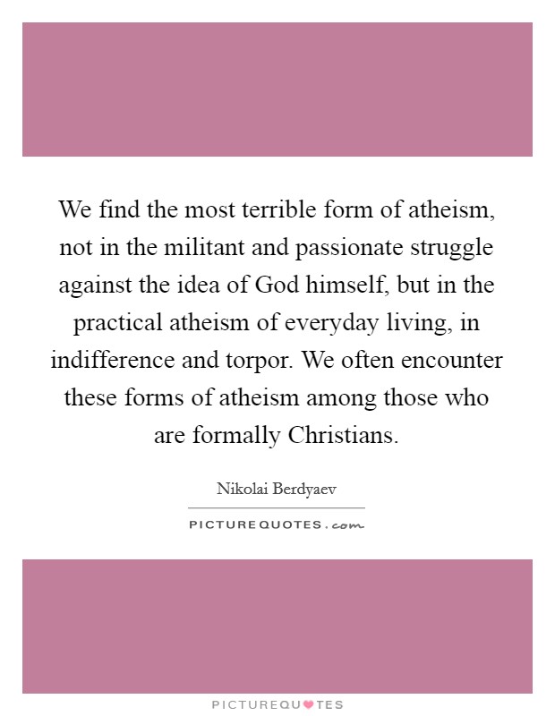 We find the most terrible form of atheism, not in the militant and passionate struggle against the idea of God himself, but in the practical atheism of everyday living, in indifference and torpor. We often encounter these forms of atheism among those who are formally Christians Picture Quote #1