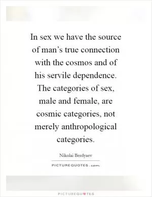 In sex we have the source of man’s true connection with the cosmos and of his servile dependence. The categories of sex, male and female, are cosmic categories, not merely anthropological categories Picture Quote #1