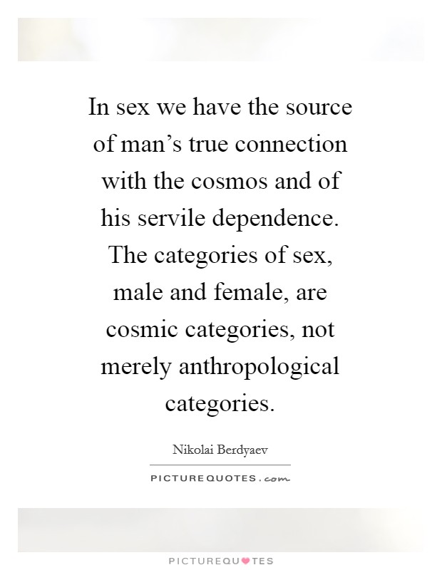 In sex we have the source of man's true connection with the cosmos and of his servile dependence. The categories of sex, male and female, are cosmic categories, not merely anthropological categories Picture Quote #1