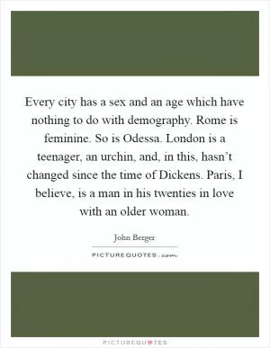 Every city has a sex and an age which have nothing to do with demography. Rome is feminine. So is Odessa. London is a teenager, an urchin, and, in this, hasn’t changed since the time of Dickens. Paris, I believe, is a man in his twenties in love with an older woman Picture Quote #1