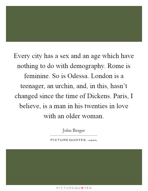 Every city has a sex and an age which have nothing to do with demography. Rome is feminine. So is Odessa. London is a teenager, an urchin, and, in this, hasn't changed since the time of Dickens. Paris, I believe, is a man in his twenties in love with an older woman Picture Quote #1