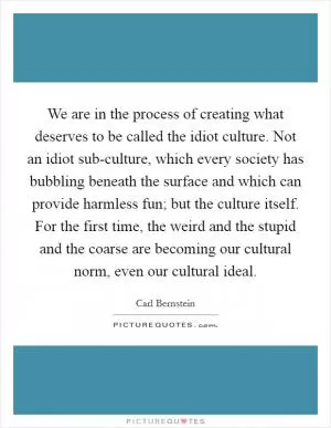 We are in the process of creating what deserves to be called the idiot culture. Not an idiot sub-culture, which every society has bubbling beneath the surface and which can provide harmless fun; but the culture itself. For the first time, the weird and the stupid and the coarse are becoming our cultural norm, even our cultural ideal Picture Quote #1