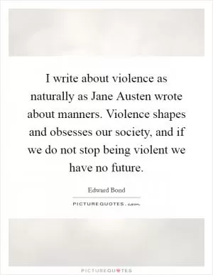 I write about violence as naturally as Jane Austen wrote about manners. Violence shapes and obsesses our society, and if we do not stop being violent we have no future Picture Quote #1