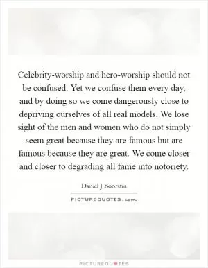 Celebrity-worship and hero-worship should not be confused. Yet we confuse them every day, and by doing so we come dangerously close to depriving ourselves of all real models. We lose sight of the men and women who do not simply seem great because they are famous but are famous because they are great. We come closer and closer to degrading all fame into notoriety Picture Quote #1